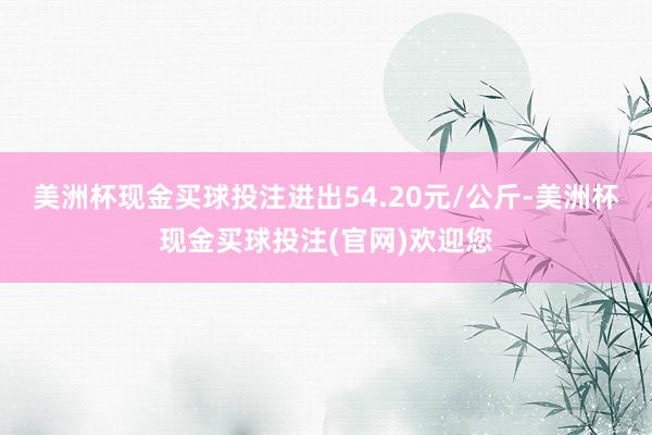 美洲杯现金买球投注进出54.20元/公斤-美洲杯现金买球投注(官网)欢迎您