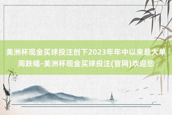 美洲杯现金买球投注创下2023年年中以来最大单周跌幅-美洲杯现金买球投注(官网)欢迎您