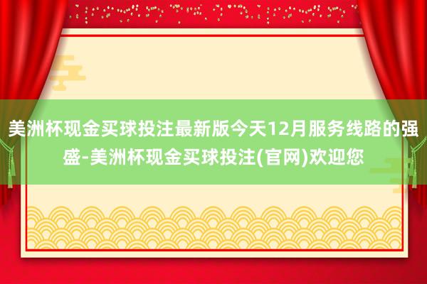 美洲杯现金买球投注最新版今天12月服务线路的强盛-美洲杯现金买球投注(官网)欢迎您
