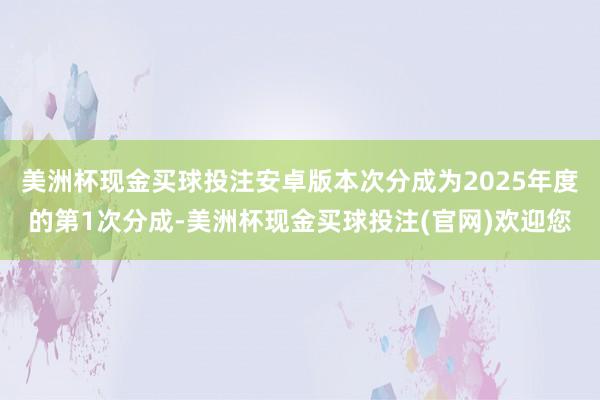 美洲杯现金买球投注安卓版本次分成为2025年度的第1次分成-美洲杯现金买球投注(官网)欢迎您