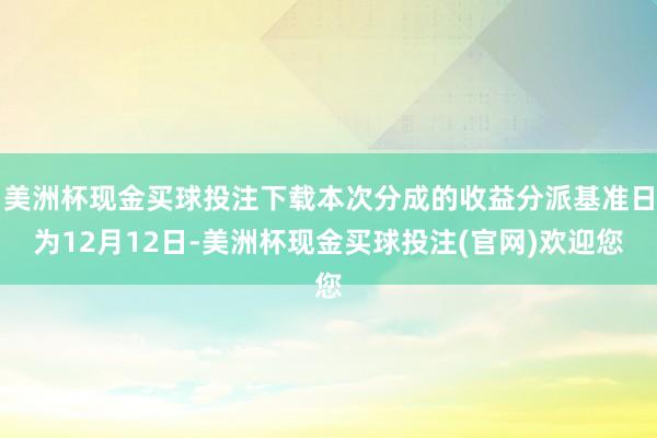 美洲杯现金买球投注下载本次分成的收益分派基准日为12月12日-美洲杯现金买球投注(官网)欢迎您