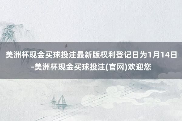 美洲杯现金买球投注最新版权利登记日为1月14日-美洲杯现金买球投注(官网)欢迎您