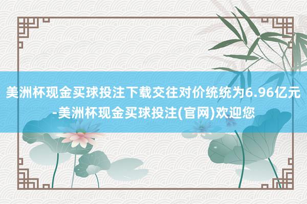 美洲杯现金买球投注下载交往对价统统为6.96亿元-美洲杯现金买球投注(官网)欢迎您