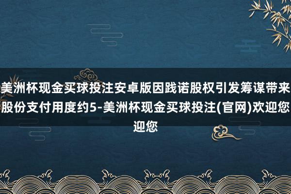 美洲杯现金买球投注安卓版因践诺股权引发筹谋带来股份支付用度约5-美洲杯现金买球投注(官网)欢迎您