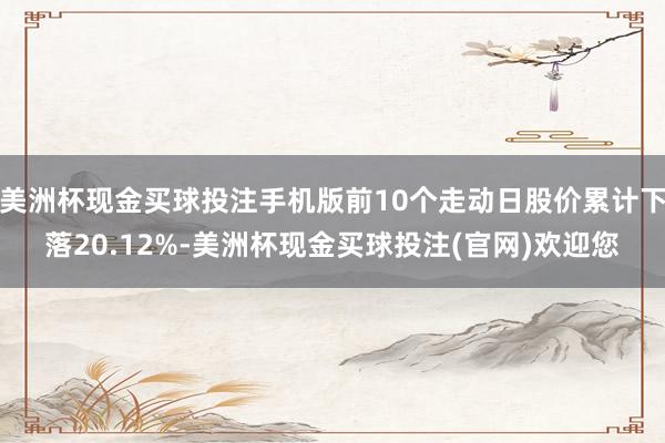 美洲杯现金买球投注手机版前10个走动日股价累计下落20.12%-美洲杯现金买球投注(官网)欢迎您