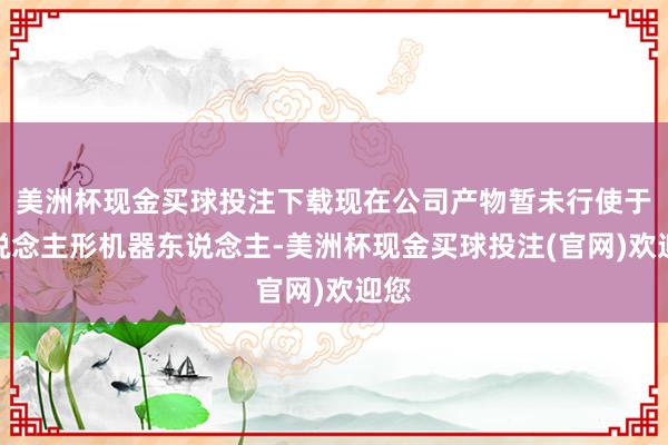 美洲杯现金买球投注下载现在公司产物暂未行使于东说念主形机器东说念主-美洲杯现金买球投注(官网)欢迎您