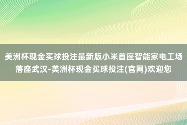美洲杯现金买球投注最新版小米首座智能家电工场落座武汉-美洲杯现金买球投注(官网)欢迎您