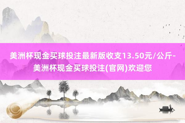 美洲杯现金买球投注最新版收支13.50元/公斤-美洲杯现金买球投注(官网)欢迎您