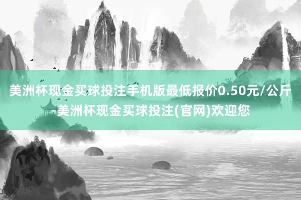 美洲杯现金买球投注手机版最低报价0.50元/公斤-美洲杯现金买球投注(官网)欢迎您