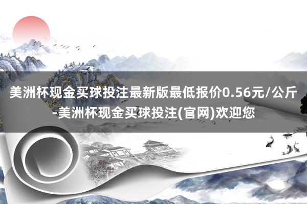 美洲杯现金买球投注最新版最低报价0.56元/公斤-美洲杯现金买球投注(官网)欢迎您