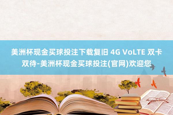 美洲杯现金买球投注下载复旧 4G VoLTE 双卡双待-美洲杯现金买球投注(官网)欢迎您