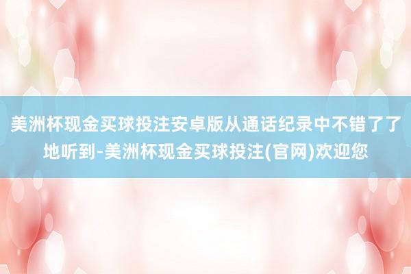 美洲杯现金买球投注安卓版从通话纪录中不错了了地听到-美洲杯现金买球投注(官网)欢迎您