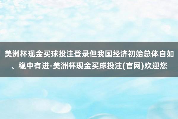 美洲杯现金买球投注登录但我国经济初始总体自如、稳中有进-美洲杯现金买球投注(官网)欢迎您