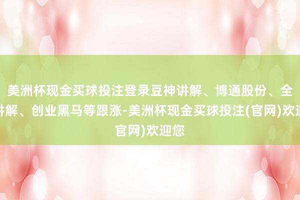 美洲杯现金买球投注登录豆神讲解、博通股份、全通讲解、创业黑马等跟涨-美洲杯现金买球投注(官网)欢迎您