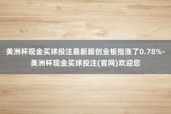 美洲杯现金买球投注最新版创业板指涨了0.78%-美洲杯现金买球投注(官网)欢迎您