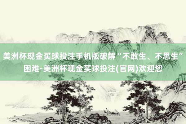 美洲杯现金买球投注手机版破解“不敢生、不思生”困难-美洲杯现金买球投注(官网)欢迎您