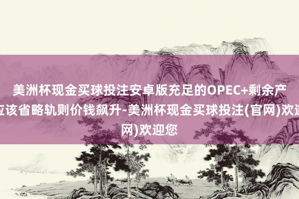 美洲杯现金买球投注安卓版充足的OPEC+剩余产能应该省略轨则价钱飙升-美洲杯现金买球投注(官网)欢迎您