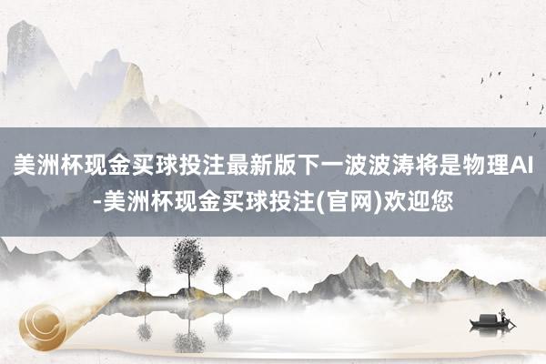 美洲杯现金买球投注最新版下一波波涛将是物理AI-美洲杯现金买球投注(官网)欢迎您