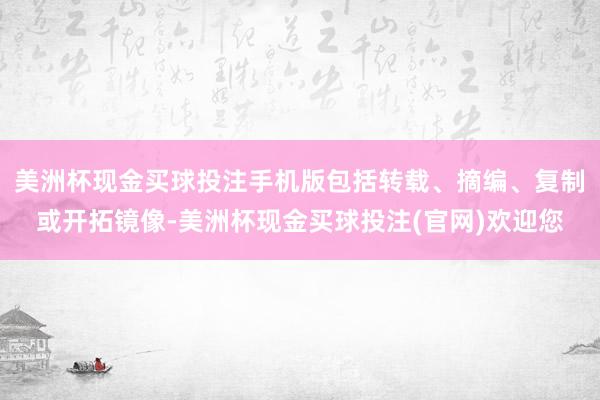 美洲杯现金买球投注手机版包括转载、摘编、复制或开拓镜像-美洲杯现金买球投注(官网)欢迎您