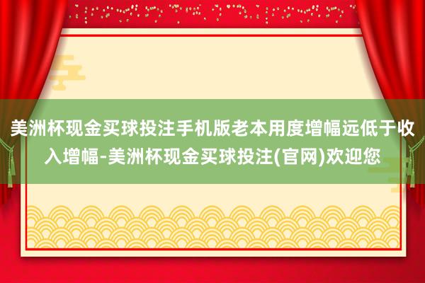 美洲杯现金买球投注手机版老本用度增幅远低于收入增幅-美洲杯现金买球投注(官网)欢迎您