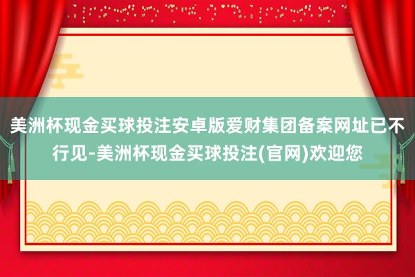 美洲杯现金买球投注安卓版爱财集团备案网址已不行见-美洲杯现金买球投注(官网)欢迎您