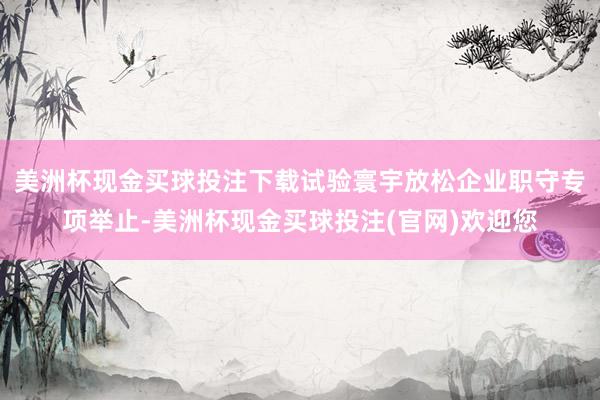 美洲杯现金买球投注下载试验寰宇放松企业职守专项举止-美洲杯现金买球投注(官网)欢迎您