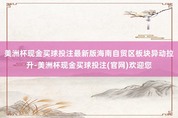 美洲杯现金买球投注最新版海南自贸区板块异动拉升-美洲杯现金买球投注(官网)欢迎您