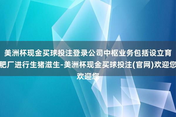 美洲杯现金买球投注登录公司中枢业务包括设立育肥厂进行生猪滋生-美洲杯现金买球投注(官网)欢迎您
