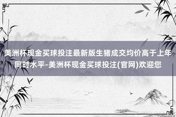 美洲杯现金买球投注最新版生猪成交均价高于上年同时水平-美洲杯现金买球投注(官网)欢迎您