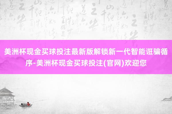 美洲杯现金买球投注最新版解锁新一代智能诳骗循序-美洲杯现金买球投注(官网)欢迎您