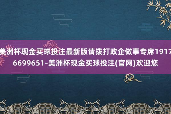 美洲杯现金买球投注最新版请拨打政企做事专席19176699651-美洲杯现金买球投注(官网)欢迎您