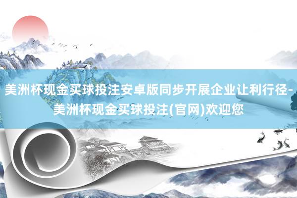 美洲杯现金买球投注安卓版同步开展企业让利行径-美洲杯现金买球投注(官网)欢迎您