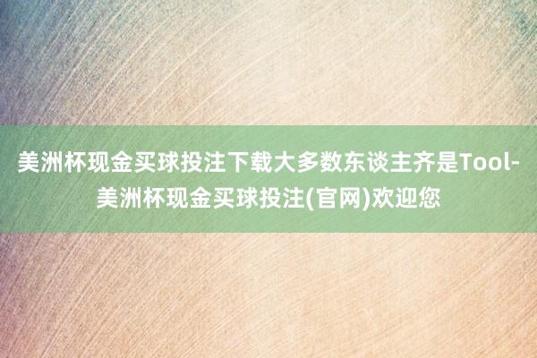美洲杯现金买球投注下载大多数东谈主齐是Tool-美洲杯现金买球投注(官网)欢迎您
