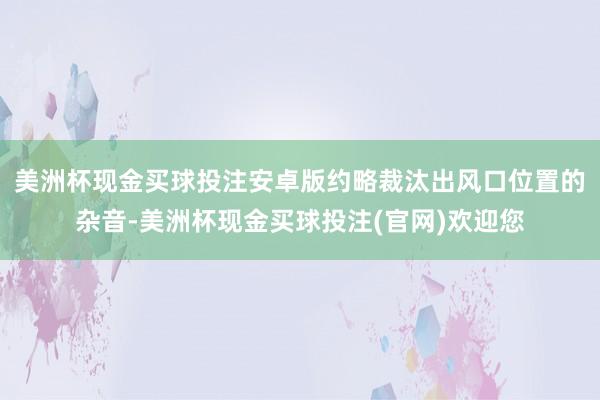 美洲杯现金买球投注安卓版约略裁汰出风口位置的杂音-美洲杯现金买球投注(官网)欢迎您