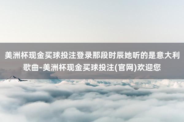 美洲杯现金买球投注登录那段时辰她听的是意大利歌曲-美洲杯现金买球投注(官网)欢迎您