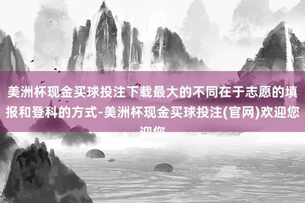 美洲杯现金买球投注下载最大的不同在于志愿的填报和登科的方式-美洲杯现金买球投注(官网)欢迎您