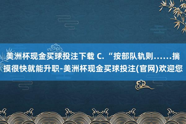 美洲杯现金买球投注下载 C. “按部队轨则……揣摸很快就能升职-美洲杯现金买球投注(官网)欢迎您