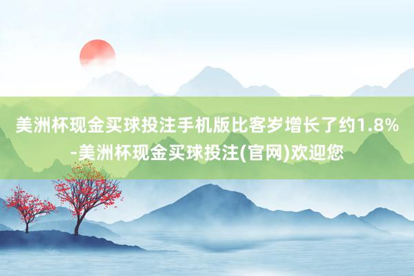 美洲杯现金买球投注手机版比客岁增长了约1.8%-美洲杯现金买球投注(官网)欢迎您
