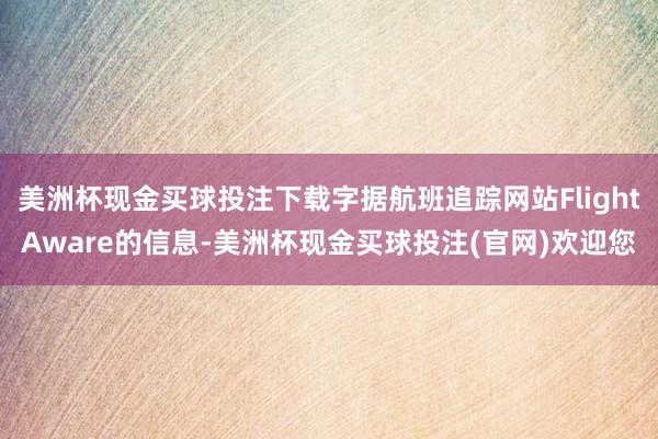 美洲杯现金买球投注下载字据航班追踪网站FlightAware的信息-美洲杯现金买球投注(官网)欢迎您