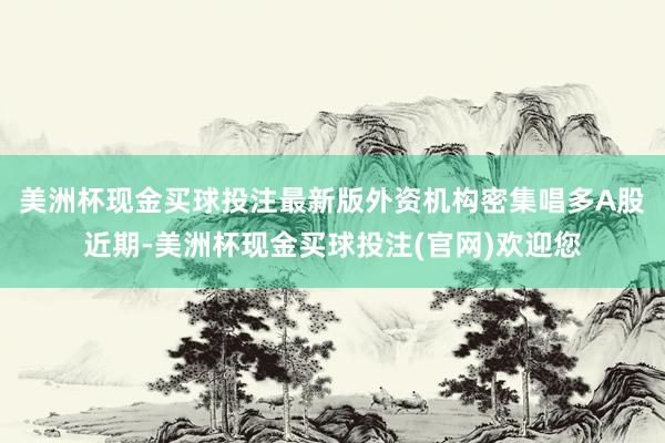 美洲杯现金买球投注最新版　　外资机构密集唱多A股　　近期-美洲杯现金买球投注(官网)欢迎您