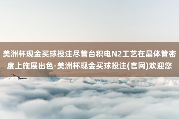 美洲杯现金买球投注尽管台积电N2工艺在晶体管密度上施展出色-美洲杯现金买球投注(官网)欢迎您