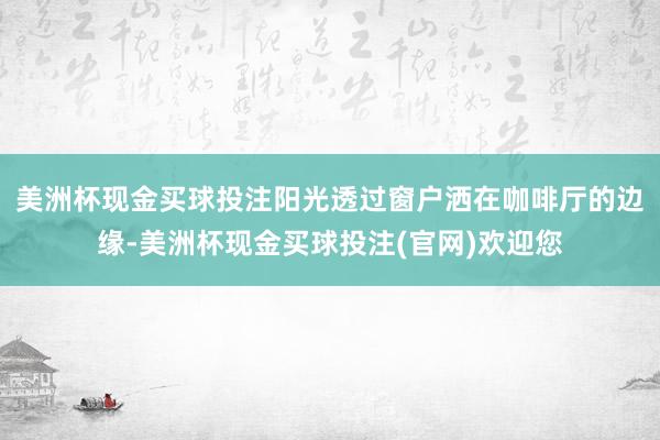 美洲杯现金买球投注阳光透过窗户洒在咖啡厅的边缘-美洲杯现金买球投注(官网)欢迎您