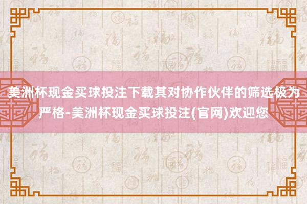 美洲杯现金买球投注下载其对协作伙伴的筛选极为严格-美洲杯现金买球投注(官网)欢迎您