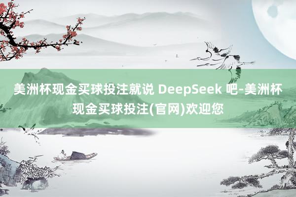 美洲杯现金买球投注就说 DeepSeek 吧-美洲杯现金买球投注(官网)欢迎您