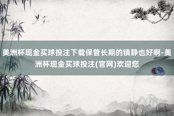 美洲杯现金买球投注下载保管长期的镇静也好啊-美洲杯现金买球投注(官网)欢迎您