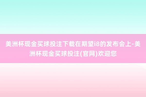 美洲杯现金买球投注下载在期望i8的发布会上-美洲杯现金买球投注(官网)欢迎您