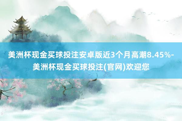美洲杯现金买球投注安卓版近3个月高潮8.45%-美洲杯现金买球投注(官网)欢迎您