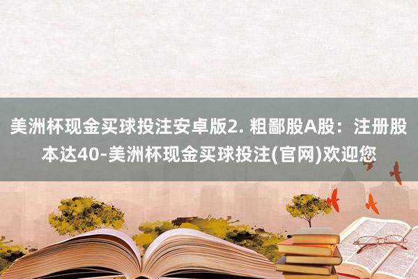 美洲杯现金买球投注安卓版2. 粗鄙股A股：注册股本达40-美洲杯现金买球投注(官网)欢迎您