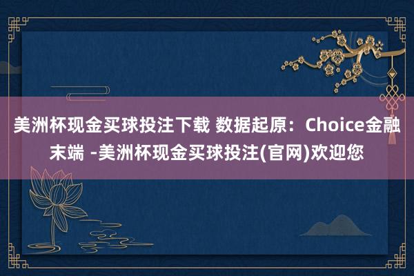 美洲杯现金买球投注下载 数据起原：Choice金融末端 -美洲杯现金买球投注(官网)欢迎您