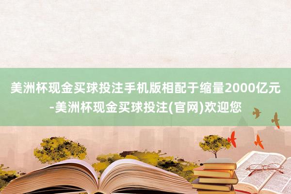 美洲杯现金买球投注手机版相配于缩量2000亿元-美洲杯现金买球投注(官网)欢迎您